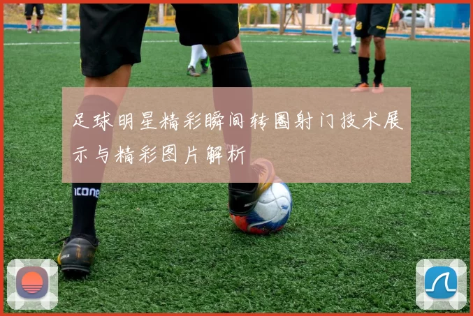 足球明星精彩瞬间转圈射门技术展示与精彩图片解析