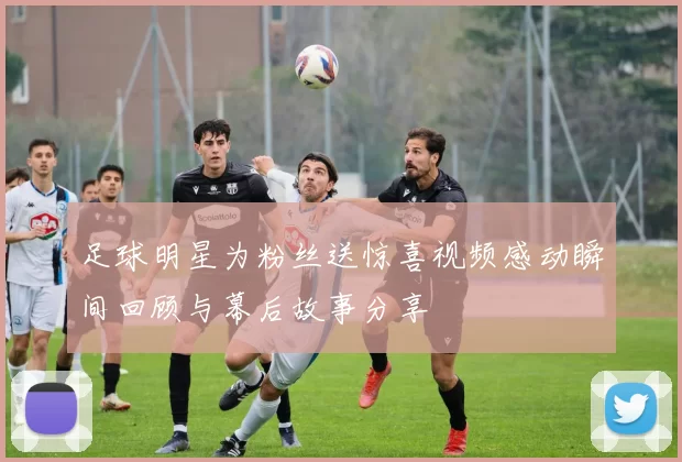 足球明星为粉丝送惊喜视频感动瞬间回顾与幕后故事分享