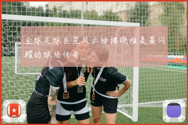 全球足球巨星风云榜揭晓谁是最闪耀的球场传奇