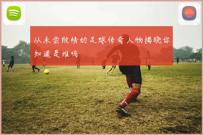从未尝败绩的足球传奇人物揭晓你知道是谁吗