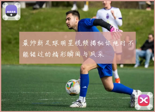 最帅新足球明星视频揭秘你绝对不能错过的精彩瞬间与风采