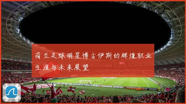 荷兰足球明星博古伊斯的辉煌职业生涯与未来展望