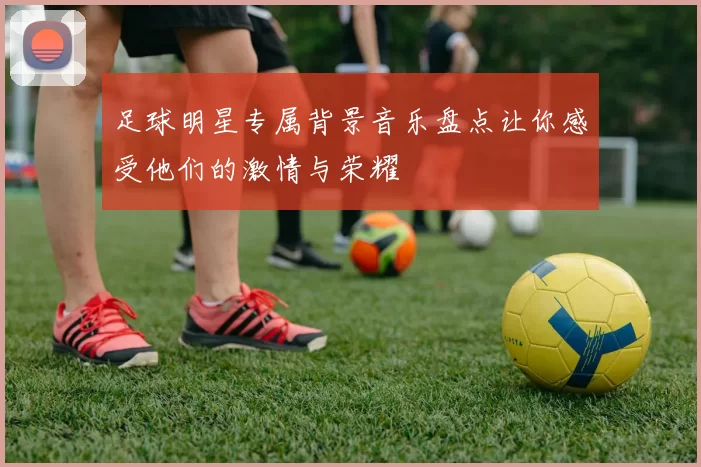 足球明星专属背景音乐盘点让你感受他们的激情与荣耀