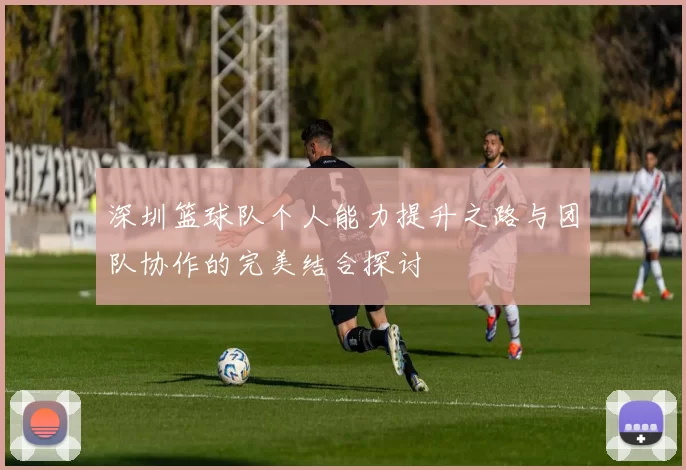 深圳篮球队个人能力提升之路与团队协作的完美结合探讨