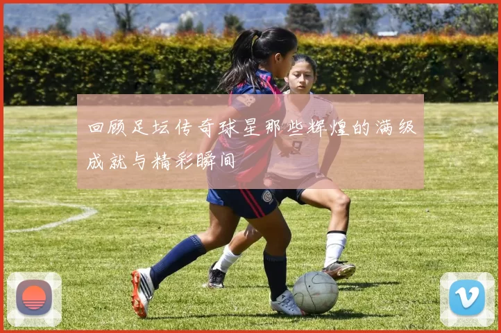 回顾足坛传奇球星那些辉煌的满级成就与精彩瞬间