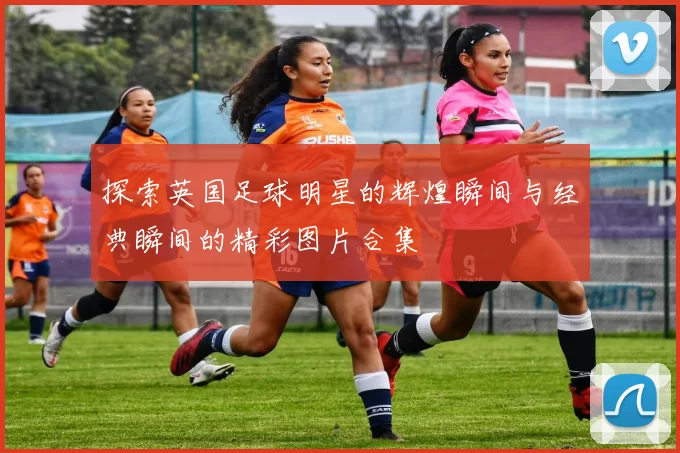 探索英国足球明星的辉煌瞬间与经典瞬间的精彩图片合集