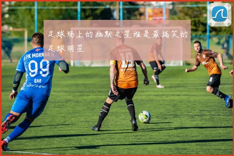足球场上的幽默之星谁是最搞笑的足球明星