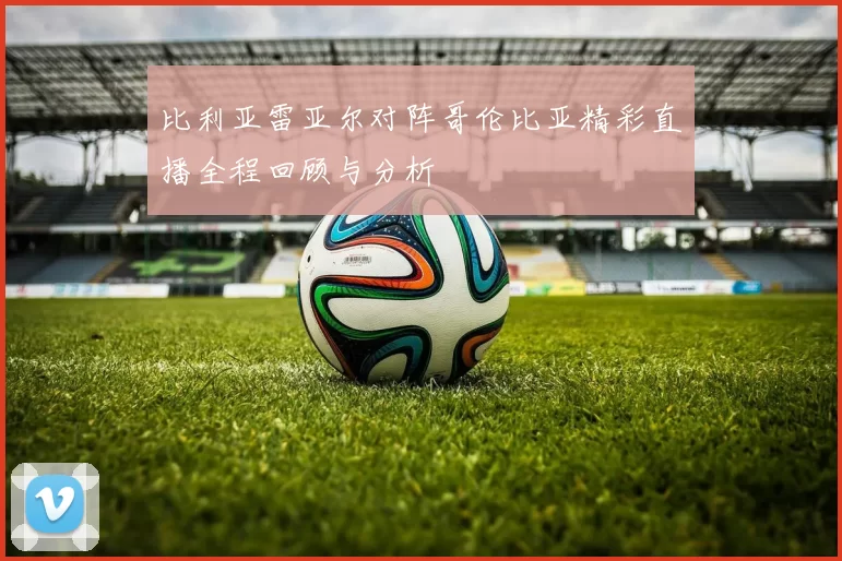 比利亚雷亚尔对阵哥伦比亚精彩直播全程回顾与分析