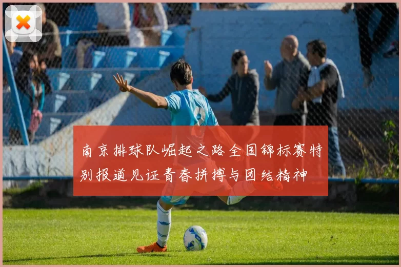 南京排球队崛起之路全国锦标赛特别报道见证青春拼搏与团结精神