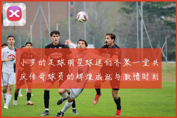 小罗的足球明星球迷们齐聚一堂共庆传奇球员的辉煌成就与激情时刻