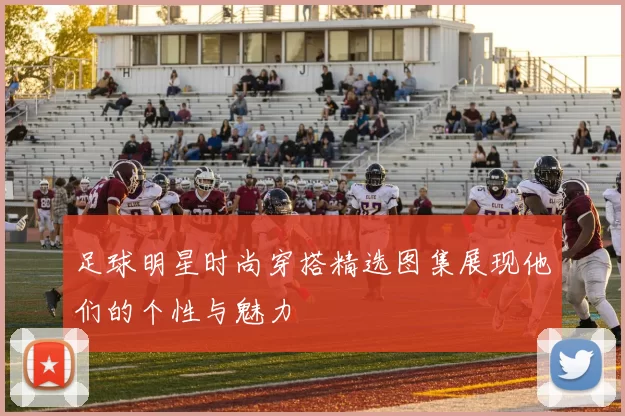 足球明星时尚穿搭精选图集展现他们的个性与魅力