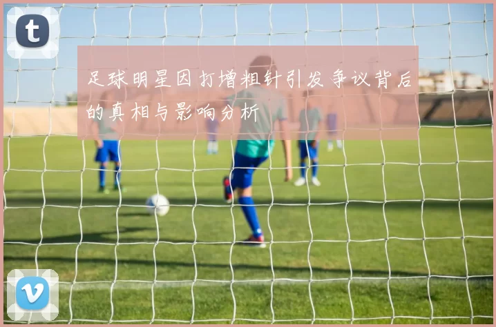 足球明星因打增粗针引发争议背后的真相与影响分析