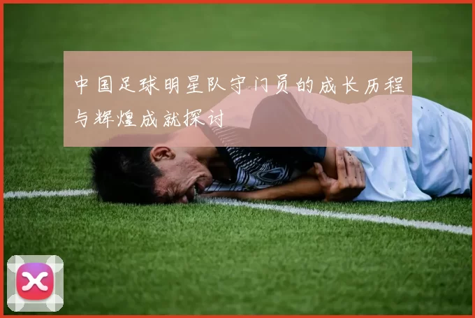 中国足球明星队守门员的成长历程与辉煌成就探讨