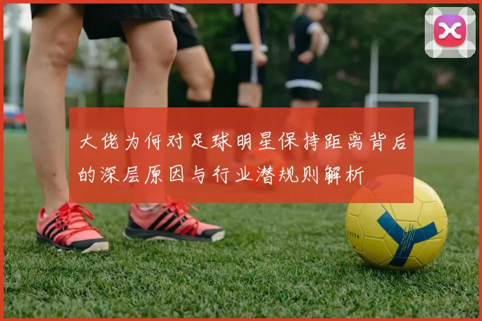 大佬为何对足球明星保持距离背后的深层原因与行业潜规则解析