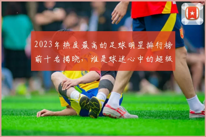 2023年热度最高的足球明星排行榜前十名揭晓，谁是球迷心中的超级偶像