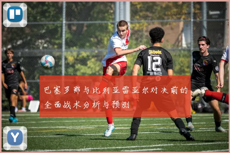 巴塞罗那与比利亚雷亚尔对决前的全面战术分析与预测
