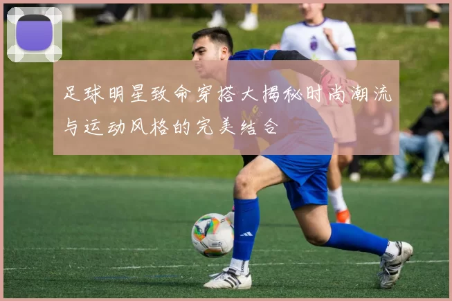 足球明星致命穿搭大揭秘时尚潮流与运动风格的完美结合