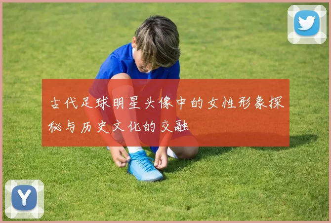 古代足球明星头像中的女性形象探秘与历史文化的交融