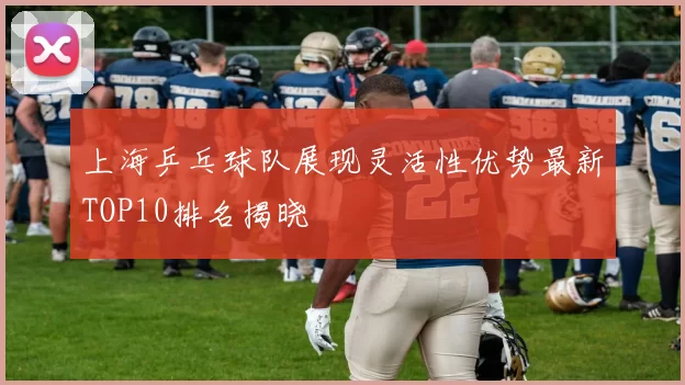 上海乒乓球队展现灵活性优势最新TOP10排名揭晓