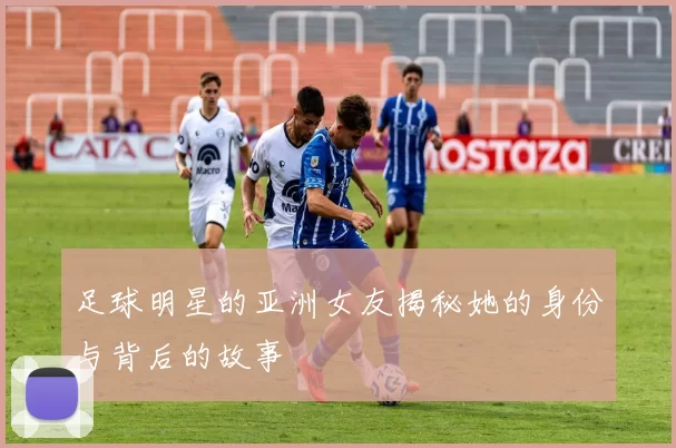 足球明星的亚洲女友揭秘她的身份与背后的故事
