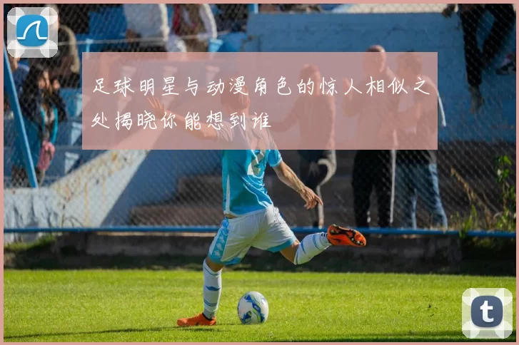 足球明星与动漫角色的惊人相似之处揭晓你能想到谁