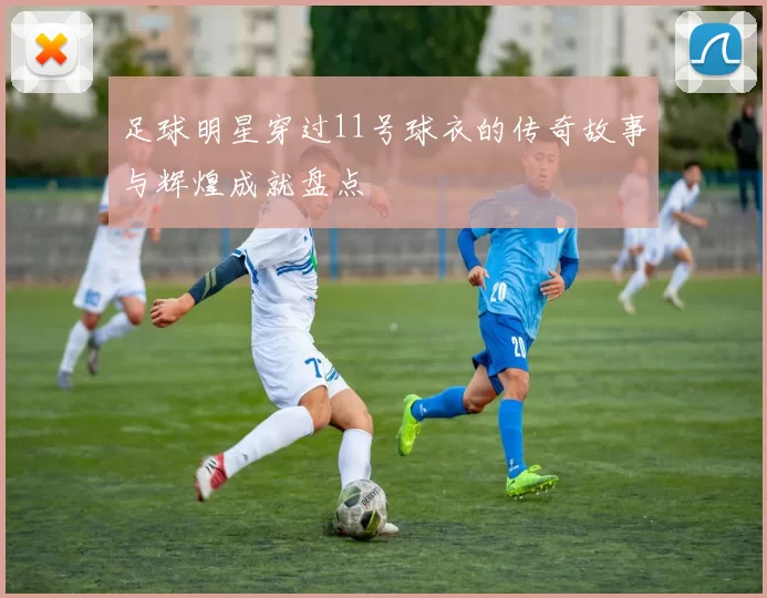 足球明星穿过11号球衣的传奇故事与辉煌成就盘点