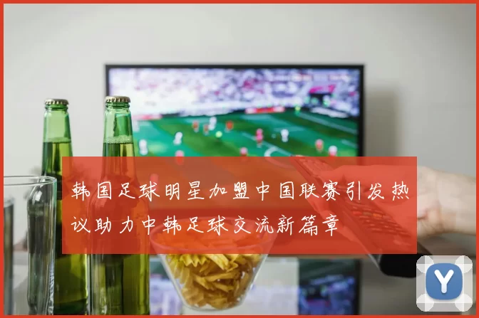 韩国足球明星加盟中国联赛引发热议助力中韩足球交流新篇章