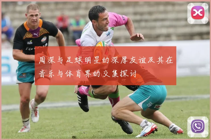 周深与足球明星的深厚友谊及其在音乐与体育界的交集探讨