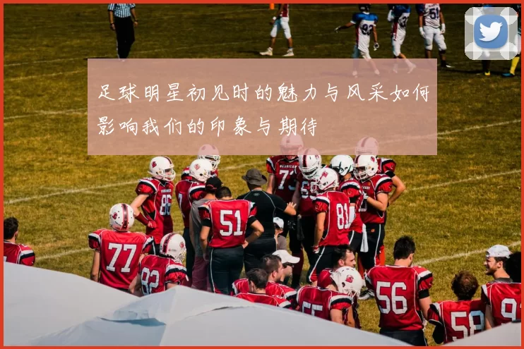 足球明星初见时的魅力与风采如何影响我们的印象与期待