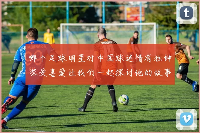 哪个足球明星对中国球迷情有独钟深受喜爱让我们一起探讨他的故事与影响