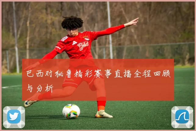 巴西对秘鲁精彩赛事直播全程回顾与分析