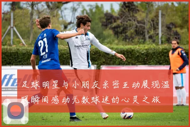 足球明星与小朋友亲密互动展现温暖瞬间感动无数球迷的心灵之旅