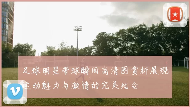 足球明星带球瞬间高清图赏析展现运动魅力与激情的完美结合
