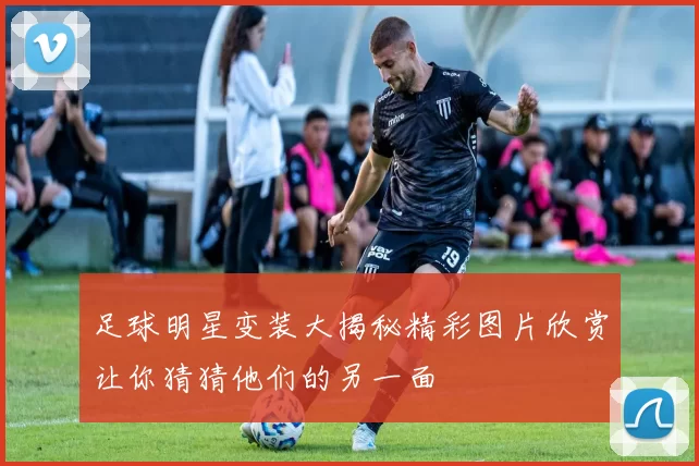 足球明星变装大揭秘精彩图片欣赏让你猜猜他们的另一面