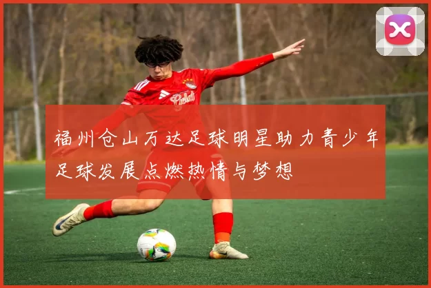 福州仓山万达足球明星助力青少年足球发展点燃热情与梦想