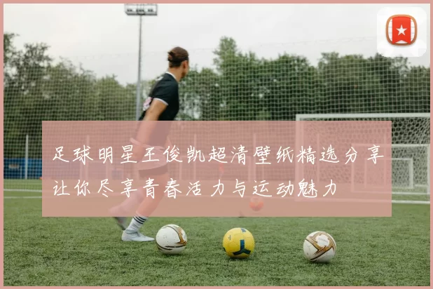 足球明星王俊凯超清壁纸精选分享让你尽享青春活力与运动魅力