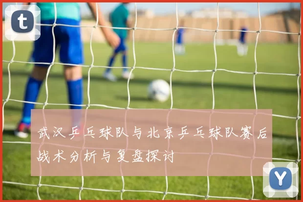 武汉乒乓球队与北京乒乓球队赛后战术分析与复盘探讨
