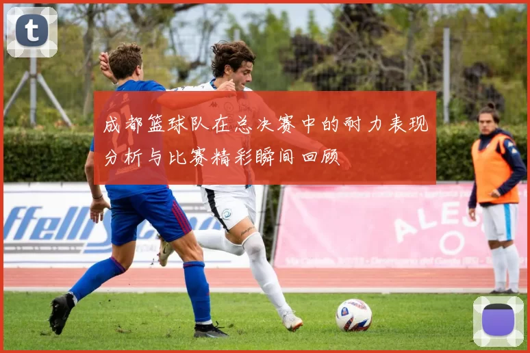 成都篮球队在总决赛中的耐力表现分析与比赛精彩瞬间回顾