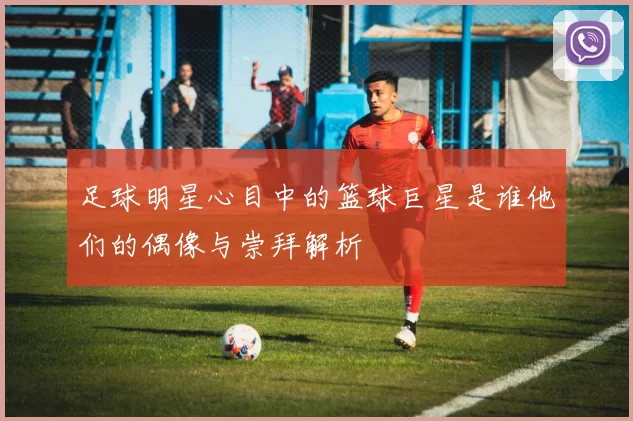 足球明星心目中的篮球巨星是谁他们的偶像与崇拜解析
