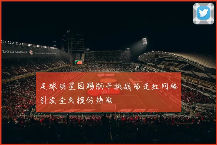 足球明星因踢瓶子挑战而走红网络引发全民模仿热潮