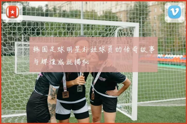 韩国足球明星朴姓球员的传奇故事与辉煌成就揭秘