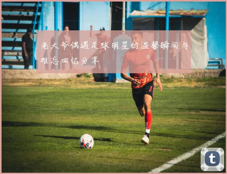 老大爷偶遇足球明星的温馨瞬间与难忘回忆分享