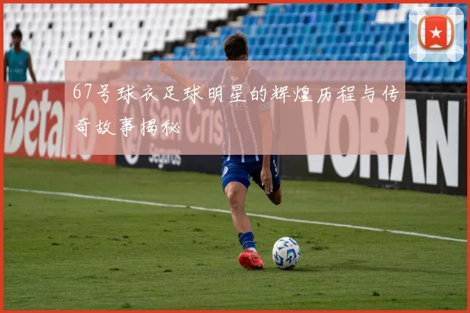 67号球衣足球明星的辉煌历程与传奇故事揭秘