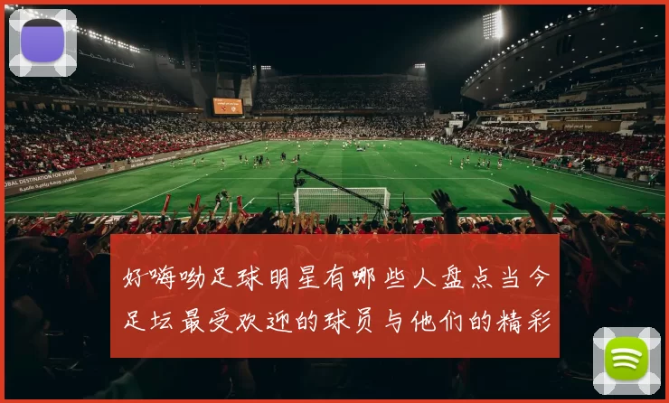 好嗨呦足球明星有哪些人盘点当今足坛最受欢迎的球员与他们的精彩瞬间