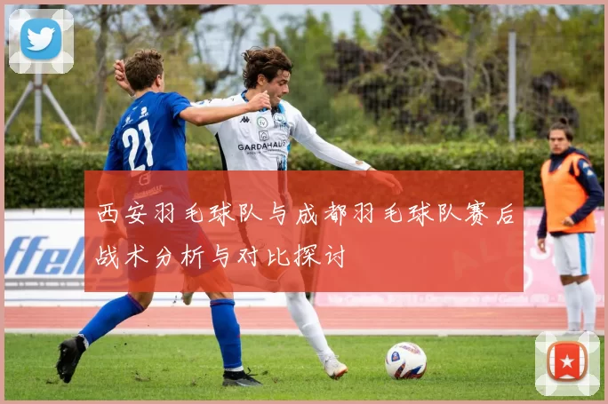 西安羽毛球队与成都羽毛球队赛后战术分析与对比探讨