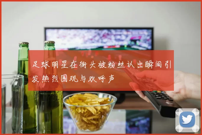 足球明星在街头被粉丝认出瞬间引发热烈围观与欢呼声