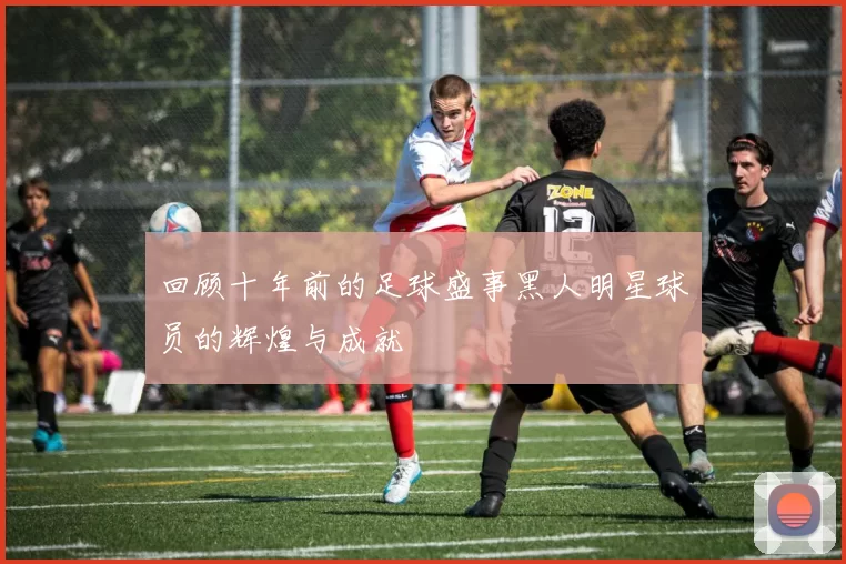 回顾十年前的足球盛事黑人明星球员的辉煌与成就