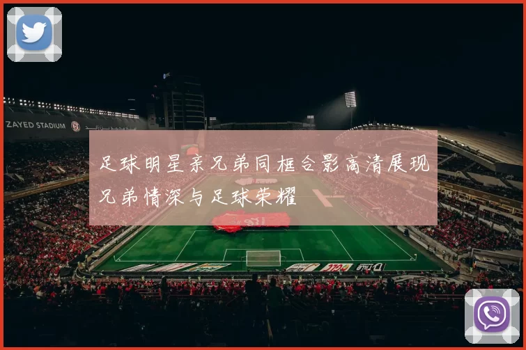 足球明星亲兄弟同框合影高清展现兄弟情深与足球荣耀