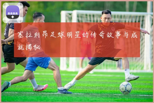 塞拉利昂足球明星的传奇故事与成就揭秘
