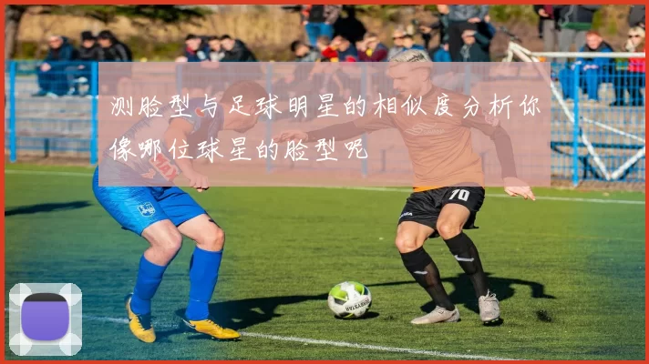 测脸型与足球明星的相似度分析你像哪位球星的脸型呢